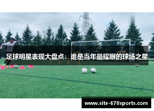 足球明星表现大盘点：谁是当年最耀眼的球场之星