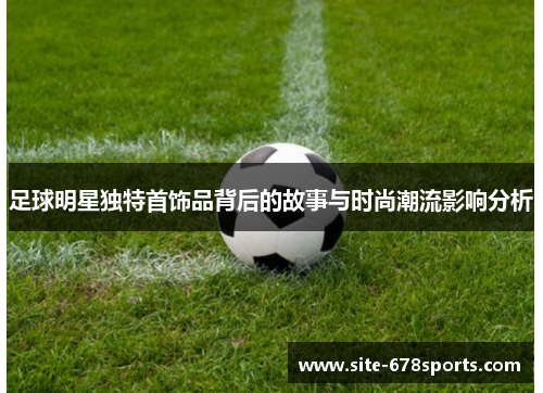 足球明星独特首饰品背后的故事与时尚潮流影响分析