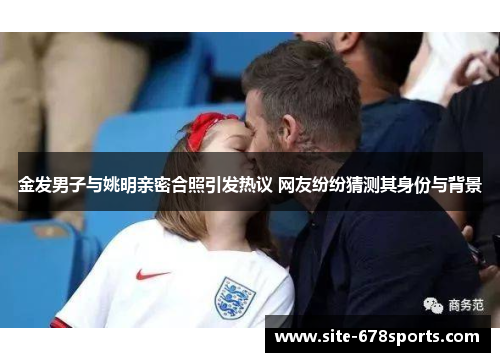 金发男子与姚明亲密合照引发热议 网友纷纷猜测其身份与背景
