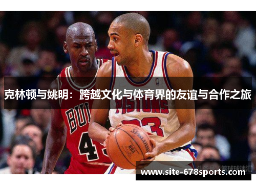 克林顿与姚明：跨越文化与体育界的友谊与合作之旅