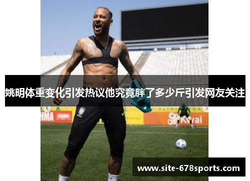 姚明体重变化引发热议他究竟胖了多少斤引发网友关注
